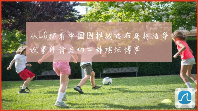 从LG杯看中国围棋战略布局柯洁争议事件背后的中韩棋坛博弈