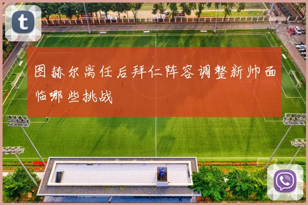 图赫尔离任后拜仁阵容调整新帅面临哪些挑战