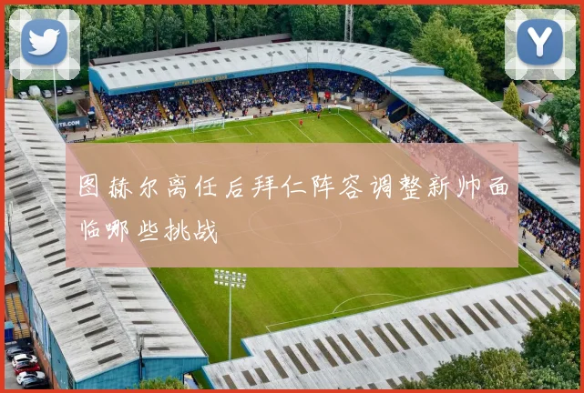 图赫尔离任后拜仁阵容调整新帅面临哪些挑战